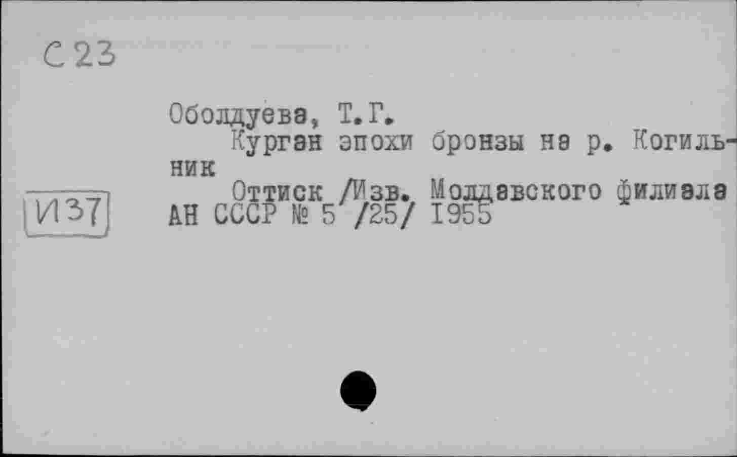 ﻿С 23
И З?
Оболдуева, Т.Г»
Курган эпохи бронзы на р. Когильни к
Оттиск /Изв. Молдавского филиала
АН СССР № 5/25/ 1955